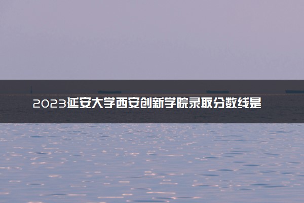 2023延安大学西安创新学院录取分数线是多少 各省历年最低分数线