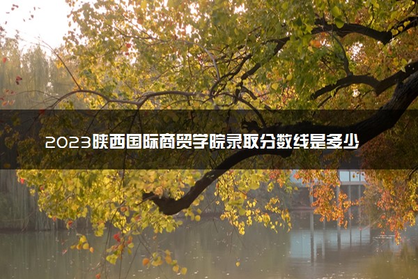2023陕西国际商贸学院录取分数线是多少 各省历年最低分数线