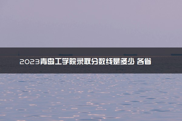 2023青岛工学院录取分数线是多少 各省历年最低分数线