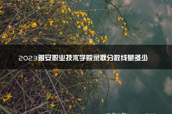 2023雅安职业技术学院录取分数线是多少 各省历年最低分数线