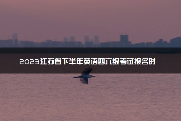 2023江苏省下半年英语四六级考试报名时间 几号截止