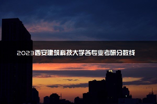 2023西安建筑科技大学各专业考研分数线 历年研究生复试线