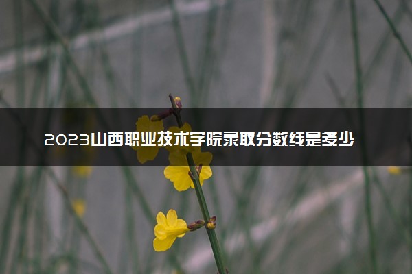 2023山西职业技术学院录取分数线是多少 各省历年最低分数线