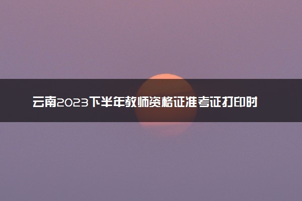 云南2023下半年教师资格证准考证打印时间及入口