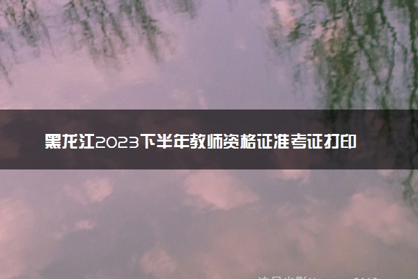 黑龙江2023下半年教师资格证准考证打印时间及入口