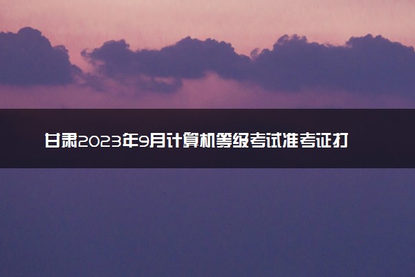 甘肃2023年9月计算机等级考试准考证打印时间及入口