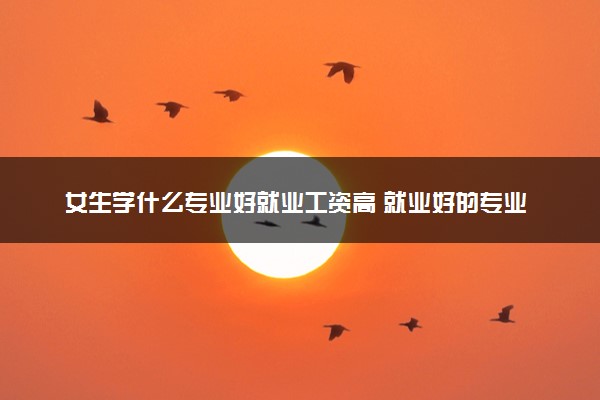 女生学什么专业好就业工资高 就业好的专业有哪些