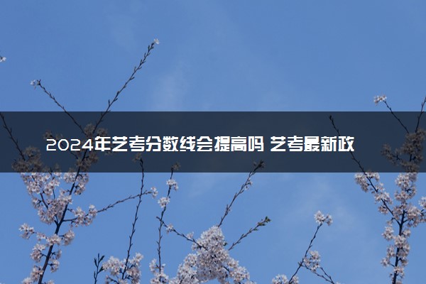 2024年艺考分数线会提高吗 艺考最新政策变化