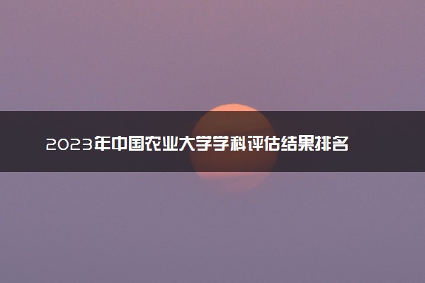 2023年中国农业大学学科评估结果排名 最新重点学科名单