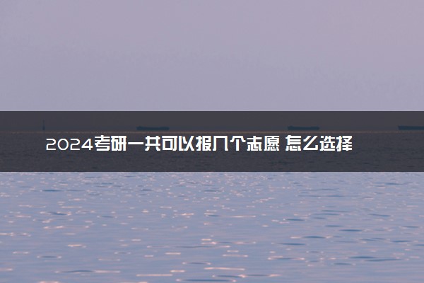 2024考研一共可以报几个志愿 怎么选择合适的院校