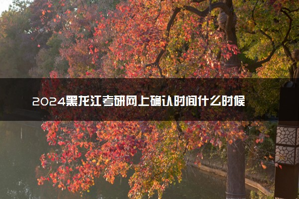 2024黑龙江考研网上确认时间什么时候 截止日期几号