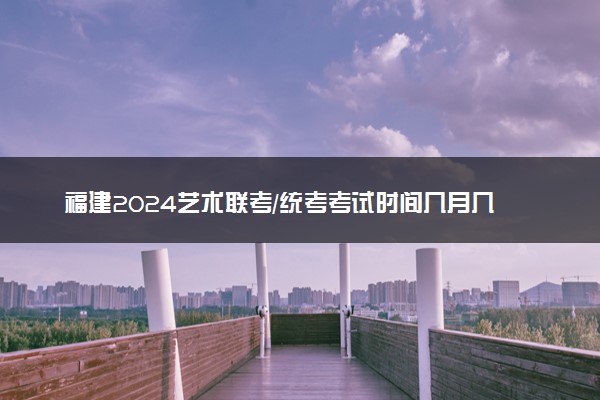 福建2024艺术联考/统考考试时间几月几号 具体考试时间安排