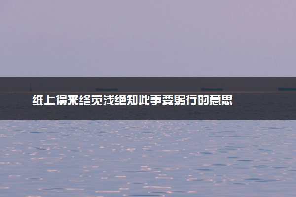 纸上得来终觉浅绝知此事要躬行的意思