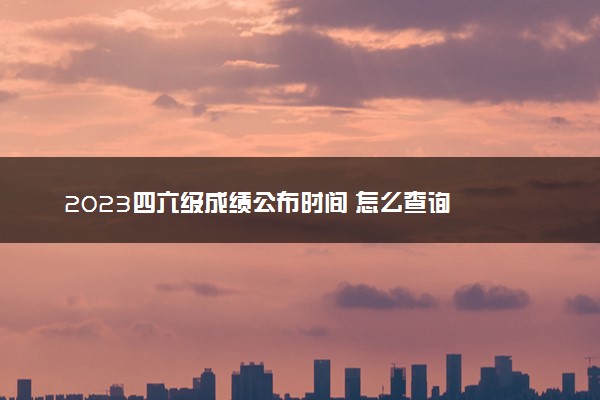 2023四六级成绩公布时间 怎么查询