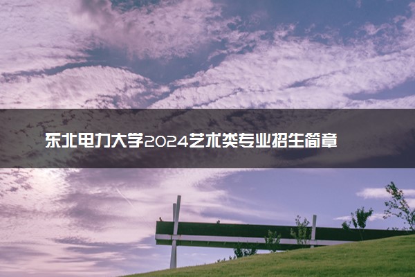 东北电力大学2024艺术类专业招生简章