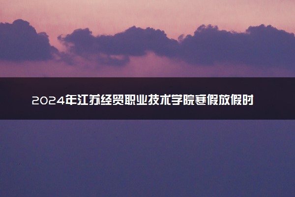 2024年江苏经贸职业技术学院寒假放假时间及开学时间 什么时候放寒假