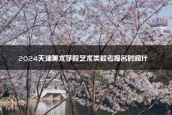 2024天津美术学院艺术类校考报名时间什么时候 几月份报名