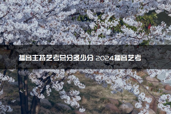 播音主持艺考总分多少分 2024播音艺考考试内容