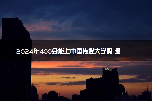 2024年400分能上中国传媒大学吗 多少分能上