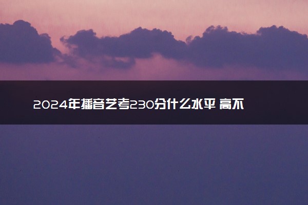 2024年播音艺考230分什么水平 高不高