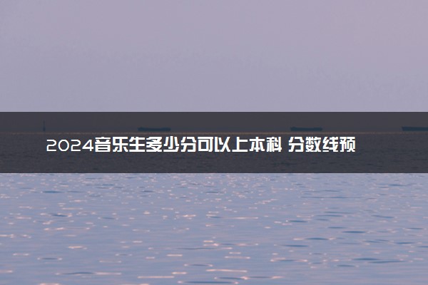 2024音乐生多少分可以上本科 分数线预测