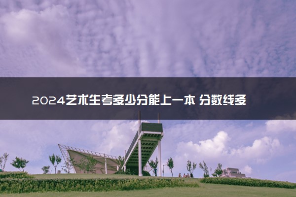 2024艺术生考多少分能上一本 分数线多少