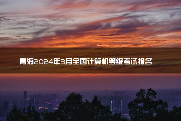 青海2024年3月全国计算机等级考试报名时间 几号截止