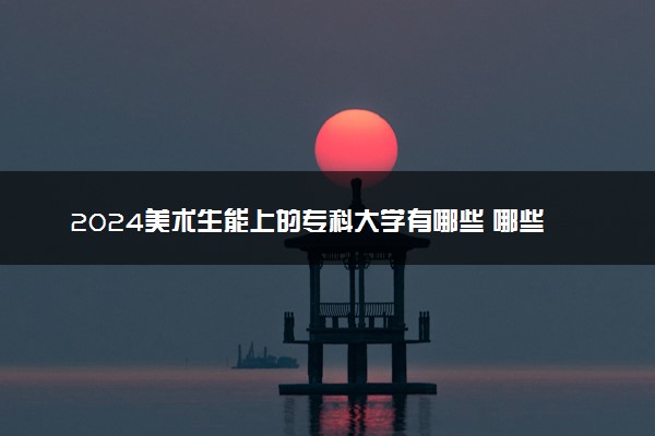 2024美术生能上的专科大学有哪些 哪些值得报考