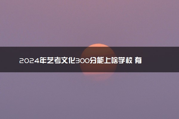 2024年艺考文化300分能上啥学校 有哪些学校