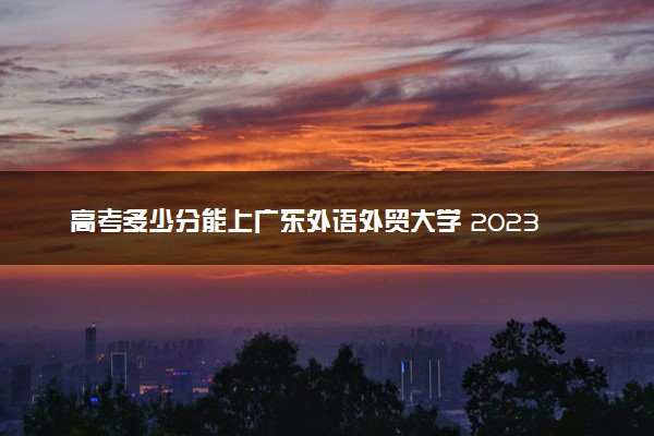 高考多少分能上广东外语外贸大学 2023录取分数线是多少