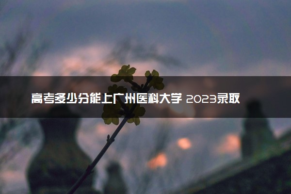 高考多少分能上广州医科大学 2023录取分数线是多少