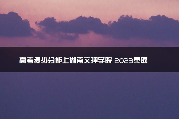 高考多少分能上湖南文理学院 2023录取分数线是多少