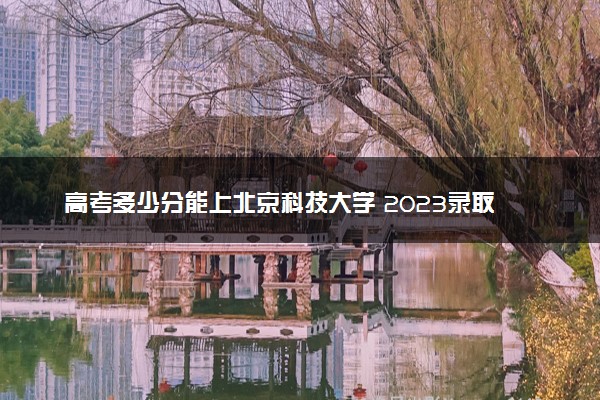 高考多少分能上北京科技大学 2023录取分数线是多少