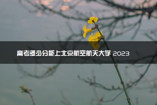 高考多少分能上北京航空航天大学 2023录取分数线是多少