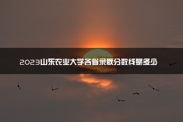 2023山东农业大学各省录取分数线是多少 投档最低分及位次