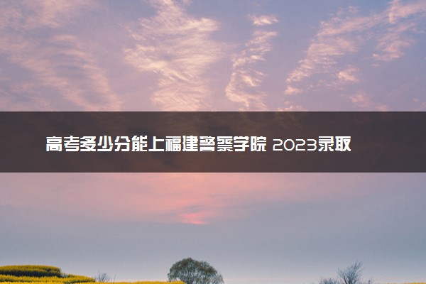 高考多少分能上福建警察学院 2023录取分数线是多少