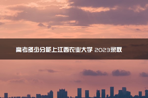 高考多少分能上江西农业大学 2023录取分数线是多少