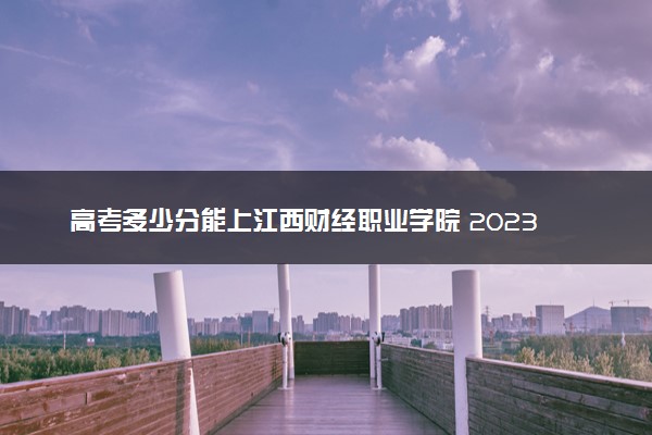 高考多少分能上江西财经职业学院 2023录取分数线是多少