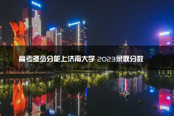 高考多少分能上济南大学 2023录取分数线是多少