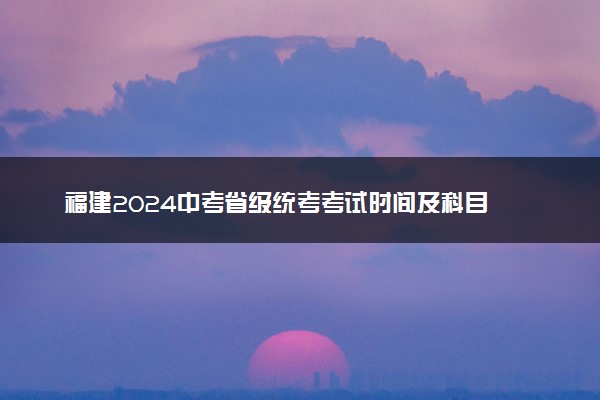 福建2024中考省级统考考试时间及科目 哪天考试