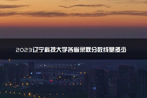 2023辽宁科技大学各省录取分数线是多少 投档最低分及位次