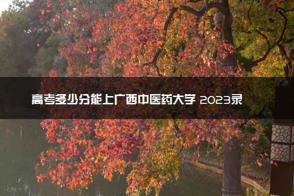 高考多少分能上广西中医药大学 2023录取分数线是多少