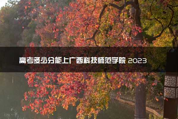 高考多少分能上广西科技师范学院 2023录取分数线是多少