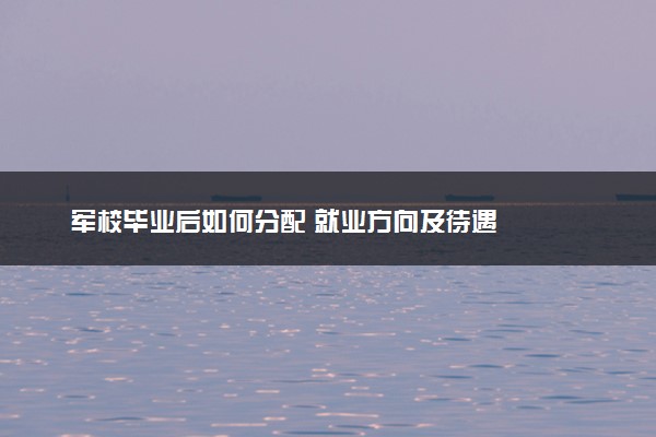 军校毕业后如何分配 就业方向及待遇