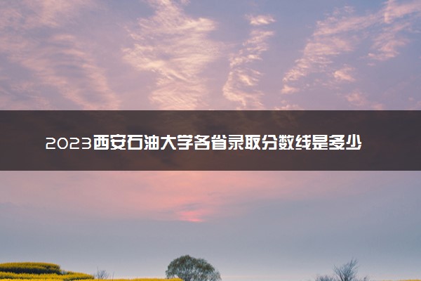 2023西安石油大学各省录取分数线是多少 投档最低分及位次