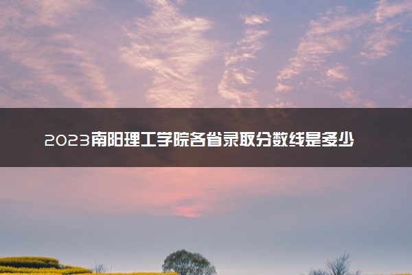 2023南阳理工学院各省录取分数线是多少 投档最低分及位次