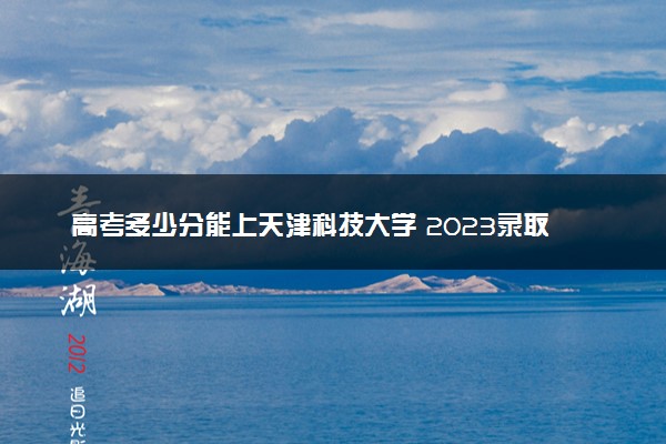 高考多少分能上天津科技大学 2023录取分数线是多少