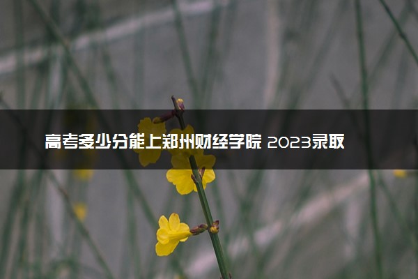 高考多少分能上郑州财经学院 2023录取分数线是多少