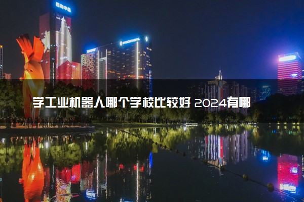 学工业机器人哪个学校比较好 2024有哪些大学