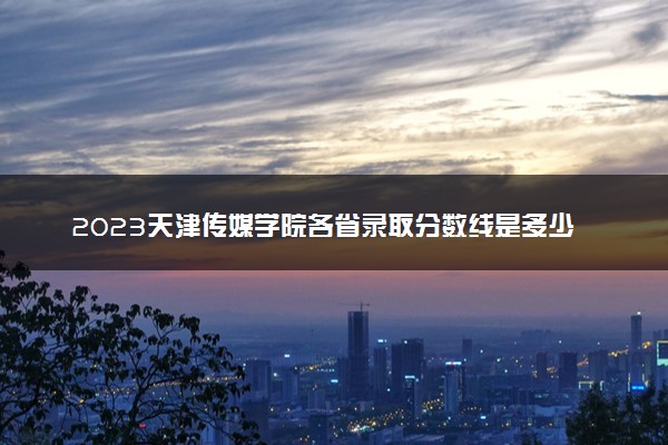 2023天津传媒学院各省录取分数线是多少 投档最低分及位次